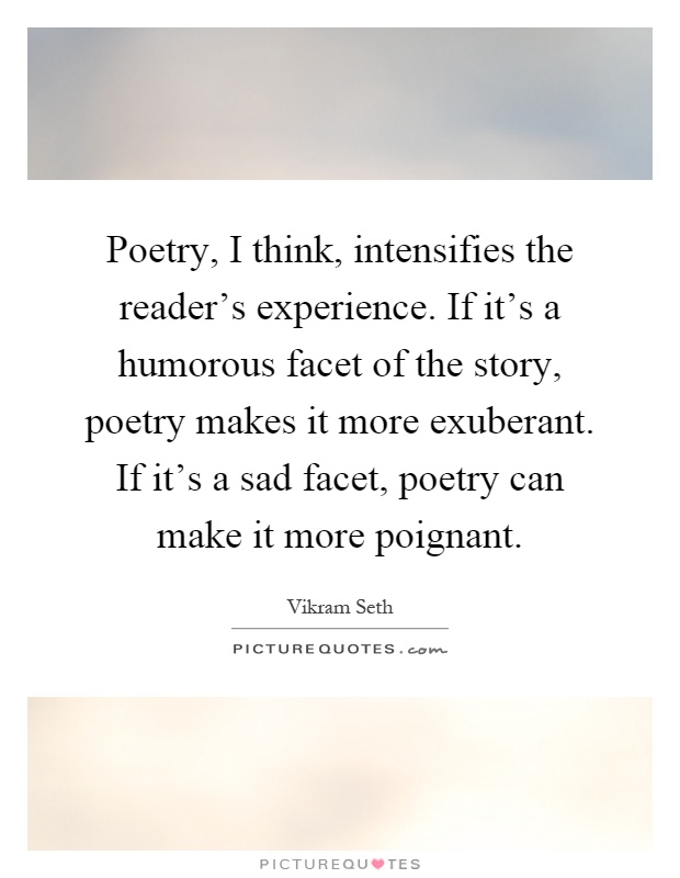 Poetry, I think, intensifies the reader's experience. If it's a humorous facet of the story, poetry makes it more exuberant. If it's a sad facet, poetry can make it more poignant Picture Quote #1