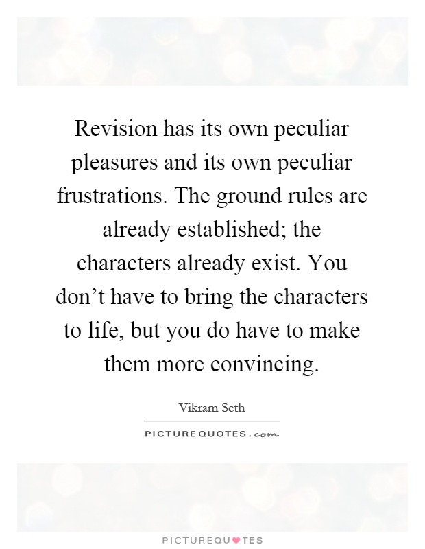 Revision has its own peculiar pleasures and its own peculiar frustrations. The ground rules are already established; the characters already exist. You don't have to bring the characters to life, but you do have to make them more convincing Picture Quote #1