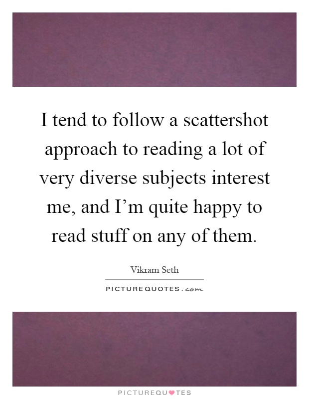 I tend to follow a scattershot approach to reading a lot of very diverse subjects interest me, and I'm quite happy to read stuff on any of them Picture Quote #1