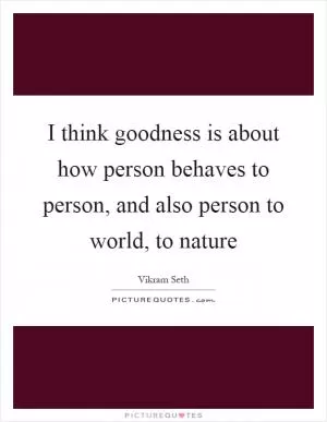 I think goodness is about how person behaves to person, and also person to world, to nature Picture Quote #1