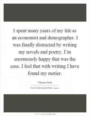 I spent many years of my life as an economist and demographer. I was finally distracted by writing my novels and poetry. I’m enormously happy that was the case. I feel that with writing I have found my metier Picture Quote #1