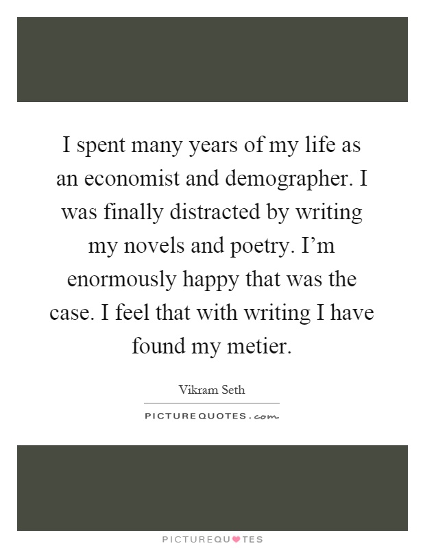 I spent many years of my life as an economist and demographer. I was finally distracted by writing my novels and poetry. I'm enormously happy that was the case. I feel that with writing I have found my metier Picture Quote #1
