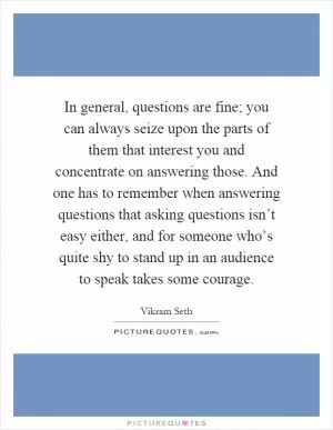 In general, questions are fine; you can always seize upon the parts of them that interest you and concentrate on answering those. And one has to remember when answering questions that asking questions isn’t easy either, and for someone who’s quite shy to stand up in an audience to speak takes some courage Picture Quote #1