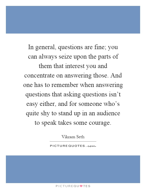 In general, questions are fine; you can always seize upon the parts of them that interest you and concentrate on answering those. And one has to remember when answering questions that asking questions isn't easy either, and for someone who's quite shy to stand up in an audience to speak takes some courage Picture Quote #1