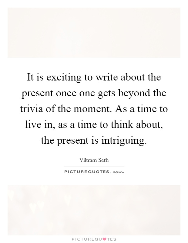 It is exciting to write about the present once one gets beyond the trivia of the moment. As a time to live in, as a time to think about, the present is intriguing Picture Quote #1
