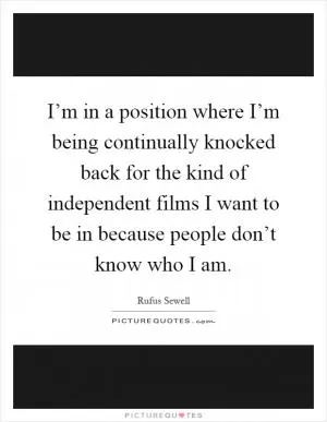 I’m in a position where I’m being continually knocked back for the kind of independent films I want to be in because people don’t know who I am Picture Quote #1