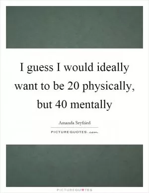 I guess I would ideally want to be 20 physically, but 40 mentally Picture Quote #1
