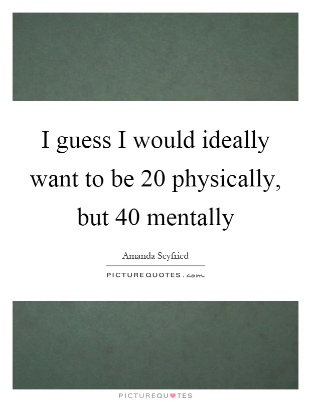 I guess I would ideally want to be 20 physically, but 40 mentally Picture Quote #1