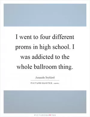 I went to four different proms in high school. I was addicted to the whole ballroom thing Picture Quote #1