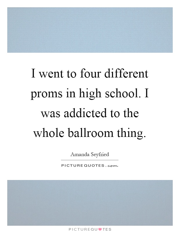 I went to four different proms in high school. I was addicted to the whole ballroom thing Picture Quote #1