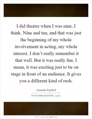 I did theatre when I was nine, I think. Nine and ten, and that was just the beginning of my whole involvement in acting, my whole interest. I don’t really remember it that well. But it was really fun. I mean, it was exciting just to be on stage in front of an audience. It gives you a different kind of rush Picture Quote #1