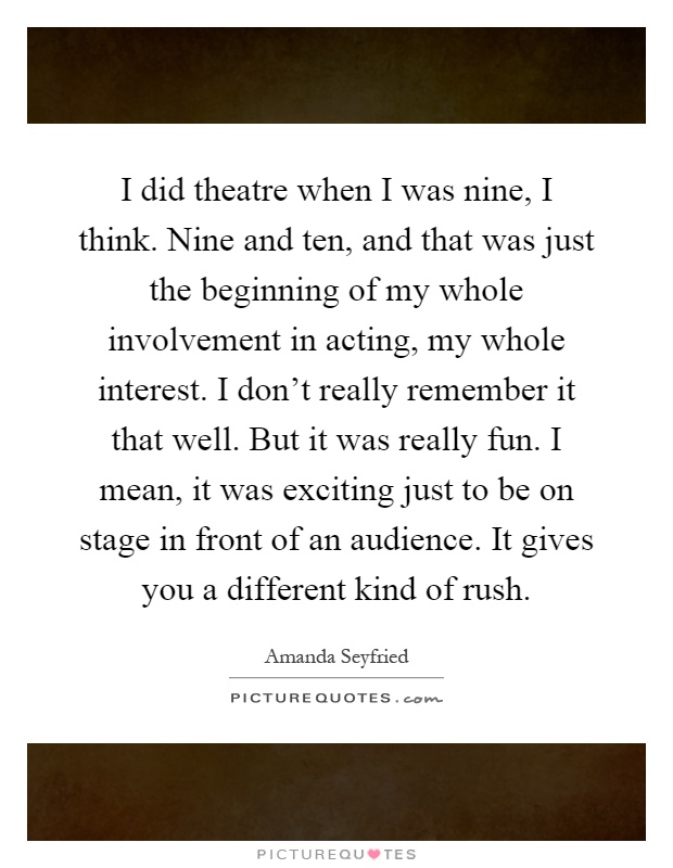 I did theatre when I was nine, I think. Nine and ten, and that was just the beginning of my whole involvement in acting, my whole interest. I don't really remember it that well. But it was really fun. I mean, it was exciting just to be on stage in front of an audience. It gives you a different kind of rush Picture Quote #1