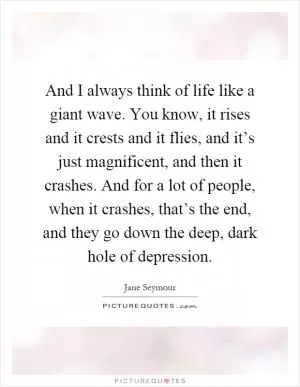 And I always think of life like a giant wave. You know, it rises and it crests and it flies, and it’s just magnificent, and then it crashes. And for a lot of people, when it crashes, that’s the end, and they go down the deep, dark hole of depression Picture Quote #1