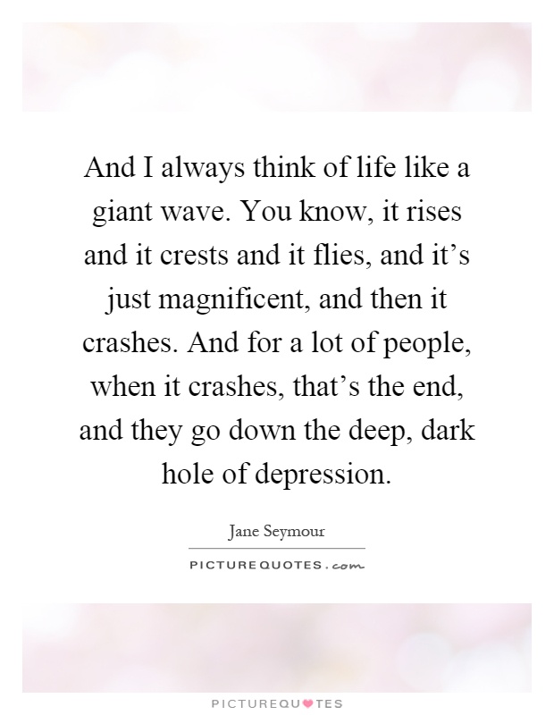 And I always think of life like a giant wave. You know, it rises and it crests and it flies, and it's just magnificent, and then it crashes. And for a lot of people, when it crashes, that's the end, and they go down the deep, dark hole of depression Picture Quote #1