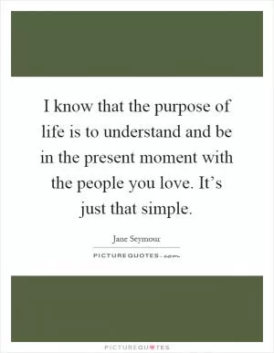 I know that the purpose of life is to understand and be in the present moment with the people you love. It’s just that simple Picture Quote #1