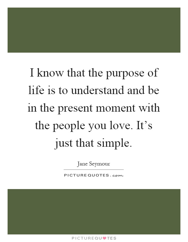 I know that the purpose of life is to understand and be in the present moment with the people you love. It's just that simple Picture Quote #1