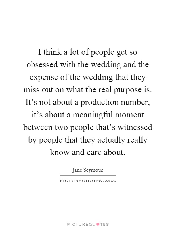 I think a lot of people get so obsessed with the wedding and the expense of the wedding that they miss out on what the real purpose is. It's not about a production number, it's about a meaningful moment between two people that's witnessed by people that they actually really know and care about Picture Quote #1