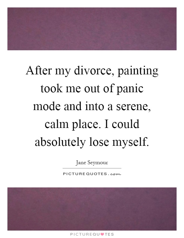 After my divorce, painting took me out of panic mode and into a serene, calm place. I could absolutely lose myself Picture Quote #1