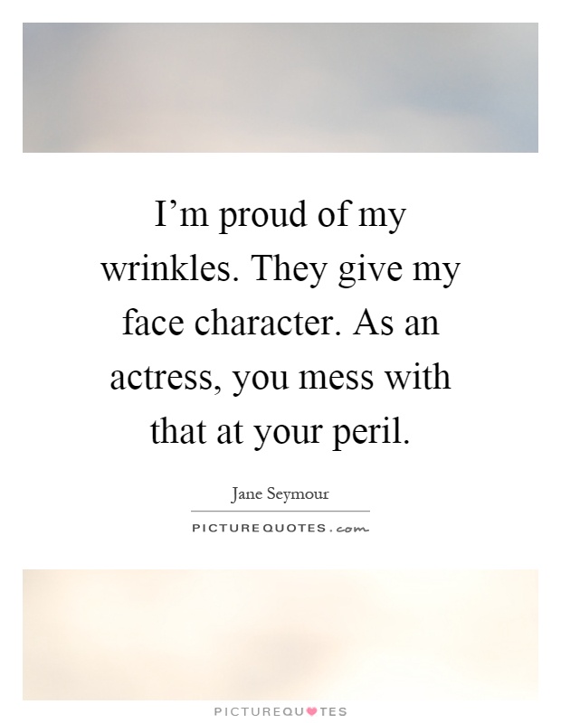 I'm proud of my wrinkles. They give my face character. As an actress, you mess with that at your peril Picture Quote #1