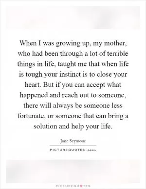 When I was growing up, my mother, who had been through a lot of terrible things in life, taught me that when life is tough your instinct is to close your heart. But if you can accept what happened and reach out to someone, there will always be someone less fortunate, or someone that can bring a solution and help your life Picture Quote #1