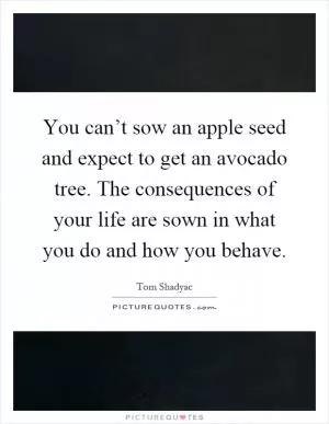 You can’t sow an apple seed and expect to get an avocado tree. The consequences of your life are sown in what you do and how you behave Picture Quote #1