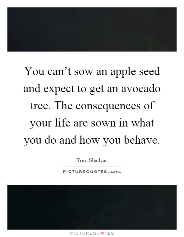 You can't sow an apple seed and expect to get an avocado tree. The consequences of your life are sown in what you do and how you behave Picture Quote #1
