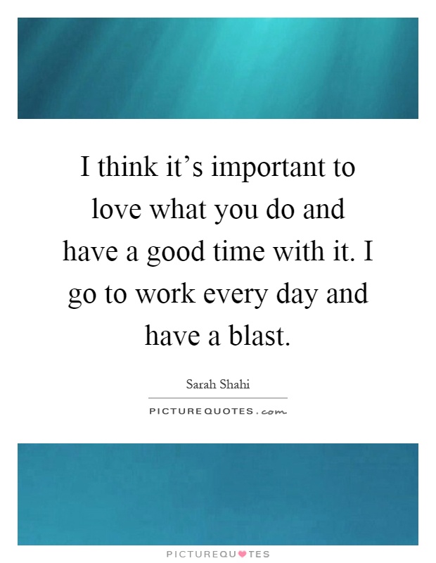 I think it's important to love what you do and have a good time with it. I go to work every day and have a blast Picture Quote #1