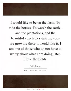 I would like to be on the farm. To ride the horses. To watch the cattle, and the plantations, and the beautiful vegetables that my sons are growing there. I would like it. I am one of those who do not have to worry about what I am doing later. I love the fields Picture Quote #1