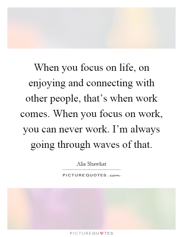 When you focus on life, on enjoying and connecting with other people, that's when work comes. When you focus on work, you can never work. I'm always going through waves of that Picture Quote #1