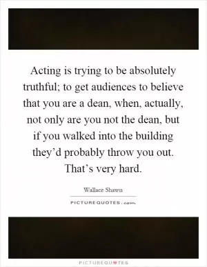 Acting is trying to be absolutely truthful; to get audiences to believe that you are a dean, when, actually, not only are you not the dean, but if you walked into the building they’d probably throw you out. That’s very hard Picture Quote #1