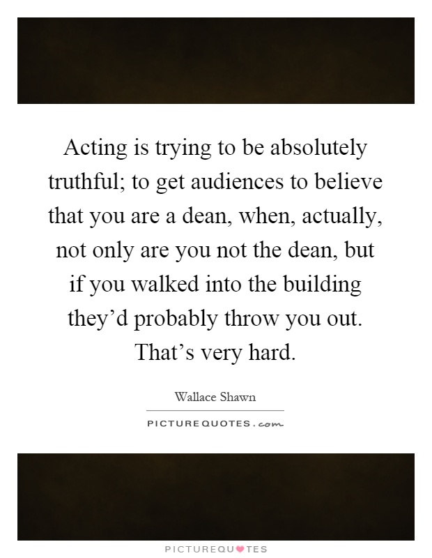 Acting is trying to be absolutely truthful; to get audiences to believe that you are a dean, when, actually, not only are you not the dean, but if you walked into the building they'd probably throw you out. That's very hard Picture Quote #1