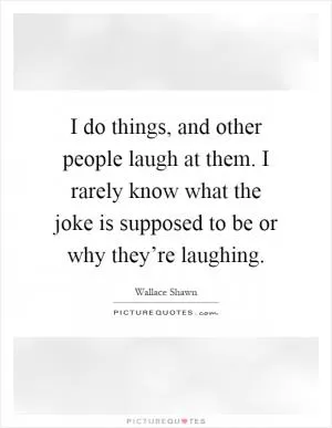 I do things, and other people laugh at them. I rarely know what the joke is supposed to be or why they’re laughing Picture Quote #1