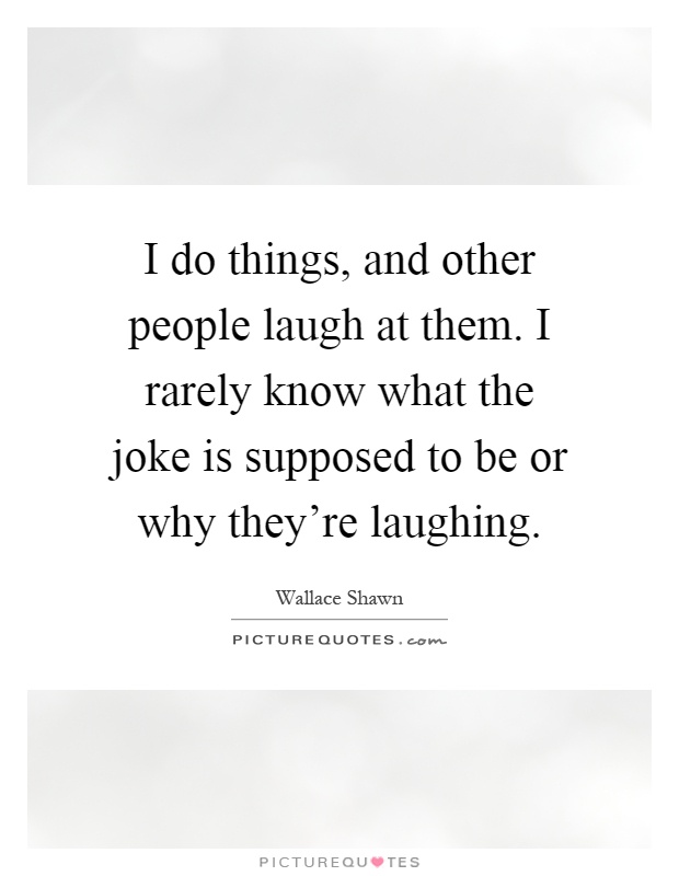 I do things, and other people laugh at them. I rarely know what the joke is supposed to be or why they're laughing Picture Quote #1