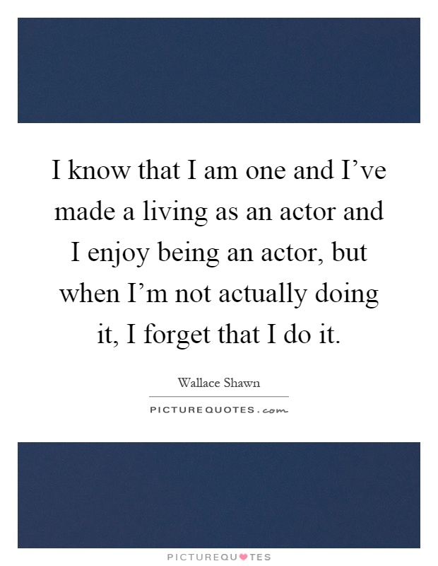 I know that I am one and I've made a living as an actor and I enjoy being an actor, but when I'm not actually doing it, I forget that I do it Picture Quote #1