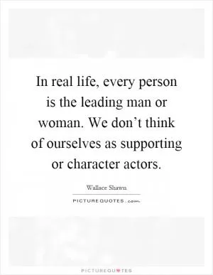In real life, every person is the leading man or woman. We don’t think of ourselves as supporting or character actors Picture Quote #1