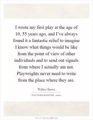 I wrote my first play at the age of 10, 55 years ago, and I’ve always found it a fantastic relief to imagine I know what things would be like from the point of view of other individuals and to send out signals from where I actually am not. Playwrights never need to write from the place where they are Picture Quote #1