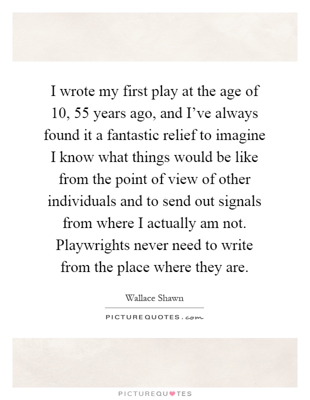 I wrote my first play at the age of 10, 55 years ago, and I've always found it a fantastic relief to imagine I know what things would be like from the point of view of other individuals and to send out signals from where I actually am not. Playwrights never need to write from the place where they are Picture Quote #1