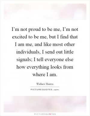 I’m not proud to be me, I’m not excited to be me, but I find that I am me, and like most other individuals, I send out little signals; I tell everyone else how everything looks from where I am Picture Quote #1