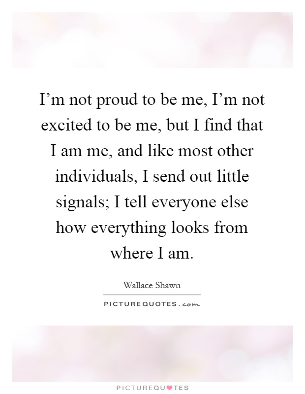 I'm not proud to be me, I'm not excited to be me, but I find that I am me, and like most other individuals, I send out little signals; I tell everyone else how everything looks from where I am Picture Quote #1