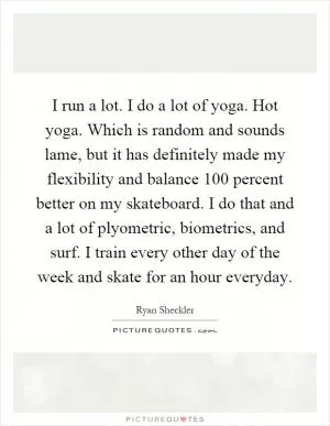 I run a lot. I do a lot of yoga. Hot yoga. Which is random and sounds lame, but it has definitely made my flexibility and balance 100 percent better on my skateboard. I do that and a lot of plyometric, biometrics, and surf. I train every other day of the week and skate for an hour everyday Picture Quote #1