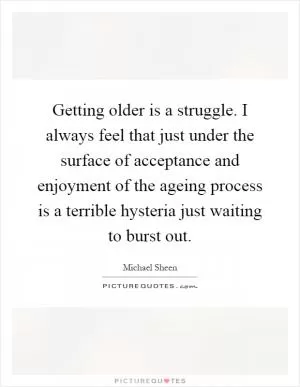 Getting older is a struggle. I always feel that just under the surface of acceptance and enjoyment of the ageing process is a terrible hysteria just waiting to burst out Picture Quote #1