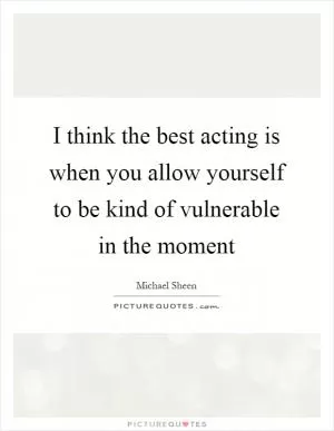 I think the best acting is when you allow yourself to be kind of vulnerable in the moment Picture Quote #1