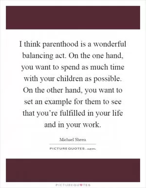 I think parenthood is a wonderful balancing act. On the one hand, you want to spend as much time with your children as possible. On the other hand, you want to set an example for them to see that you’re fulfilled in your life and in your work Picture Quote #1
