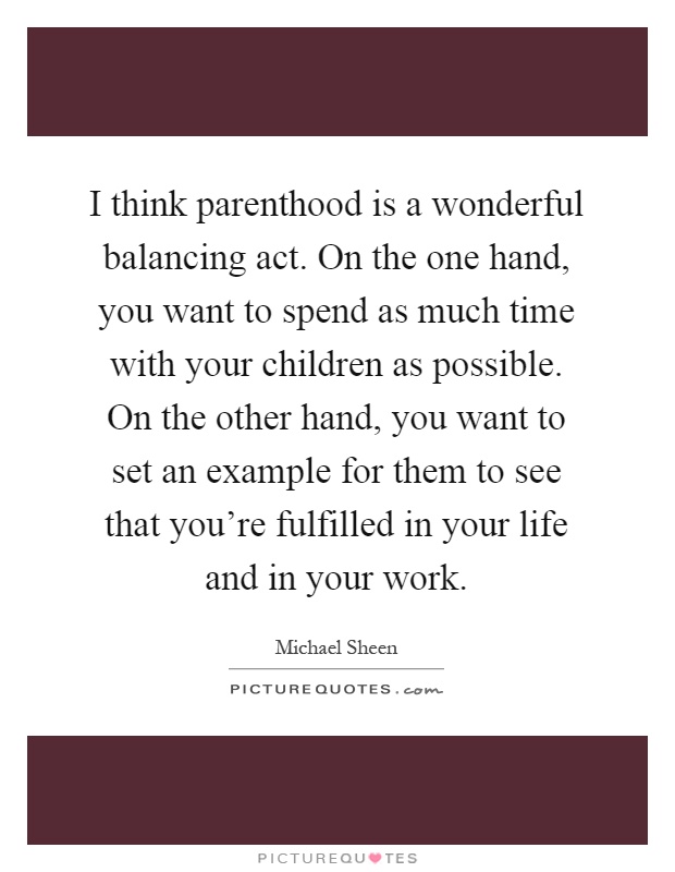 I think parenthood is a wonderful balancing act. On the one hand, you want to spend as much time with your children as possible. On the other hand, you want to set an example for them to see that you're fulfilled in your life and in your work Picture Quote #1