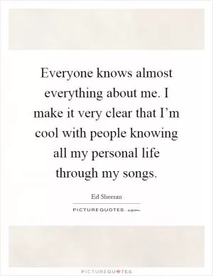 Everyone knows almost everything about me. I make it very clear that I’m cool with people knowing all my personal life through my songs Picture Quote #1
