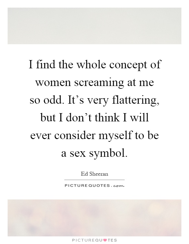 I find the whole concept of women screaming at me so odd. It's very flattering, but I don't think I will ever consider myself to be a sex symbol Picture Quote #1