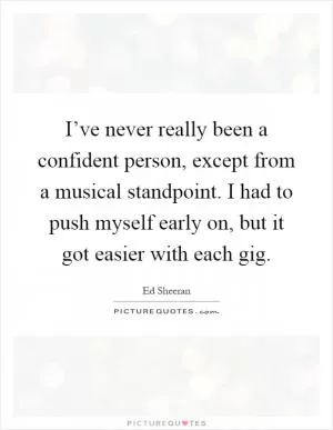 I’ve never really been a confident person, except from a musical standpoint. I had to push myself early on, but it got easier with each gig Picture Quote #1