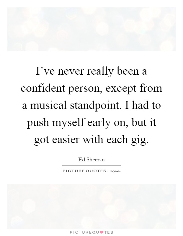 I've never really been a confident person, except from a musical standpoint. I had to push myself early on, but it got easier with each gig Picture Quote #1