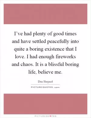 I’ve had plenty of good times and have settled peacefully into quite a boring existence that I love. I had enough fireworks and chaos. It is a blissful boring life, believe me Picture Quote #1