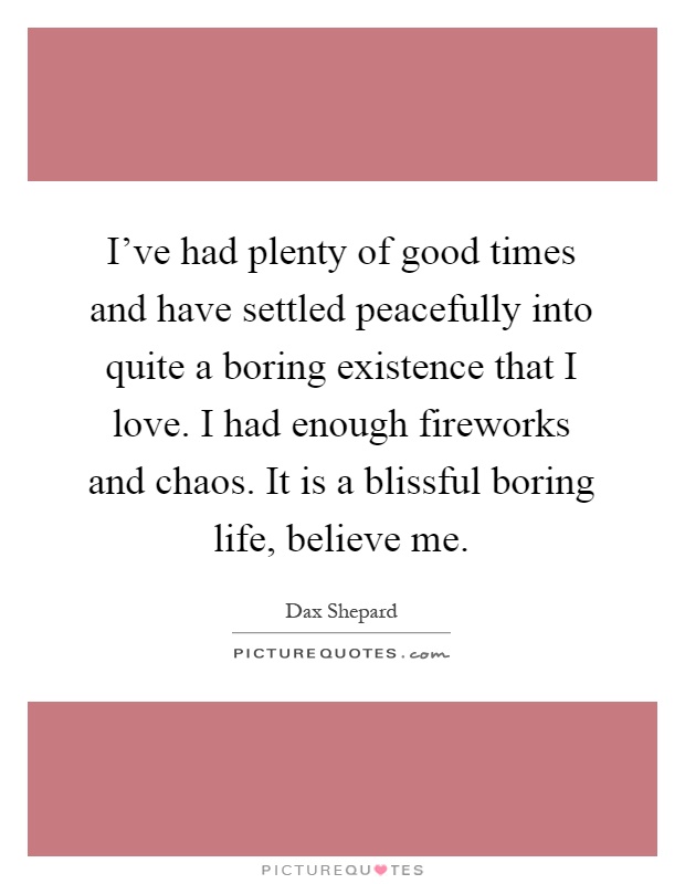 I've had plenty of good times and have settled peacefully into quite a boring existence that I love. I had enough fireworks and chaos. It is a blissful boring life, believe me Picture Quote #1